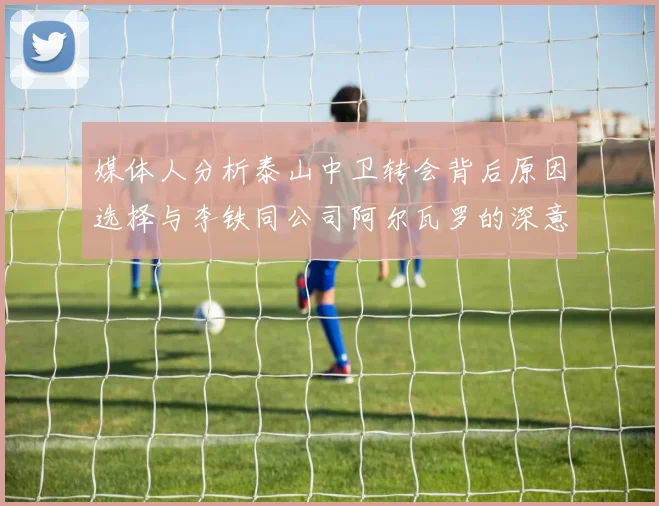 媒体人分析泰山中卫转会背后原因选择与李铁同公司阿尔瓦罗的深意