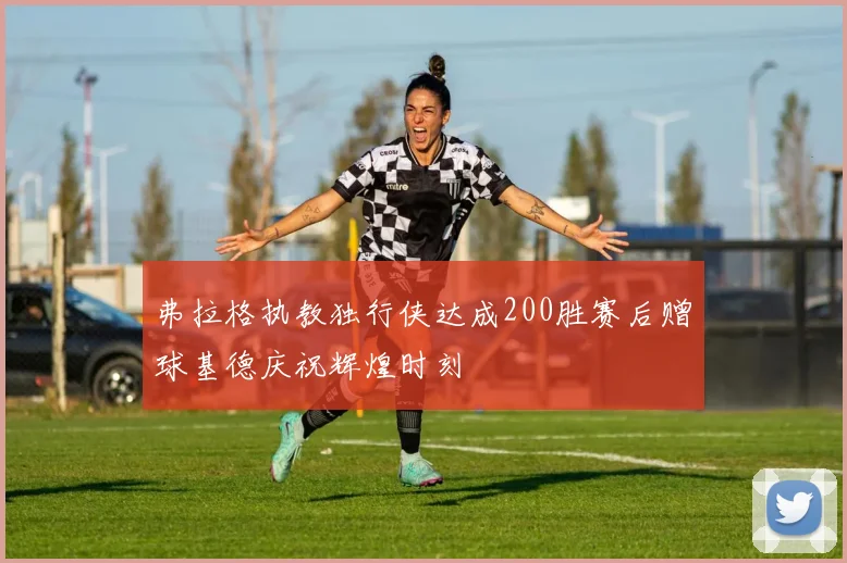 弗拉格执教独行侠达成200胜赛后赠球基德庆祝辉煌时刻