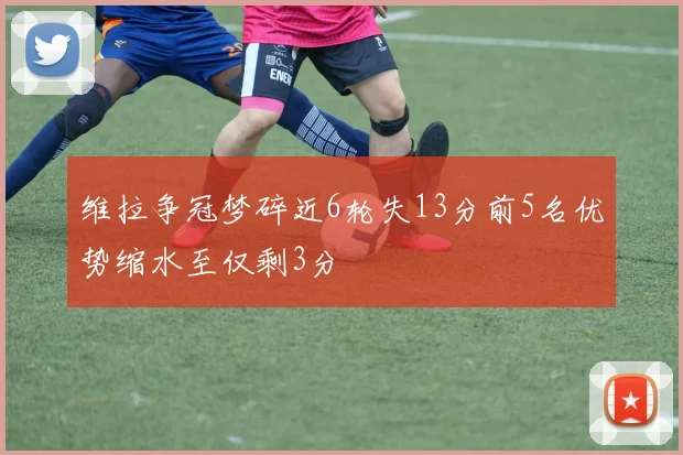 维拉争冠梦碎近6轮失13分前5名优势缩水至仅剩3分