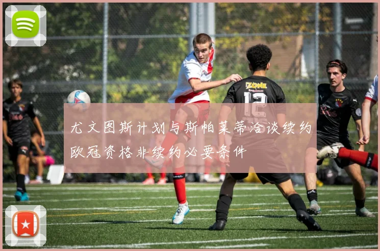 尤文图斯计划与斯帕莱蒂洽谈续约欧冠资格非续约必要条件