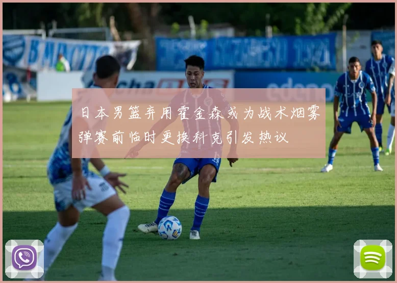 日本男篮弃用霍金森或为战术烟雾弹赛前临时更换科克引发热议