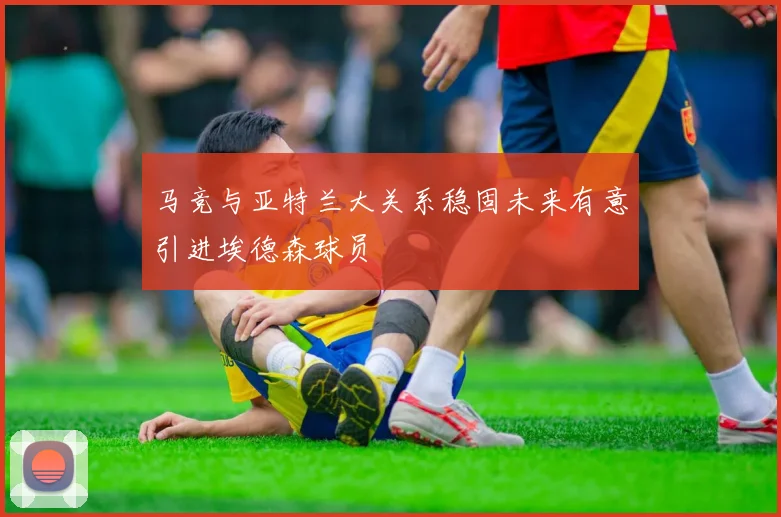 马竞与亚特兰大关系稳固未来有意引进埃德森球员