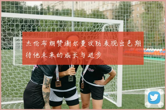 杰伦布朗赞谢尔曼攻防表现出色期待他未来的成长与进步