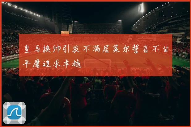 皇马换帅引发不满居莱尔誓言不甘平庸追求卓越
