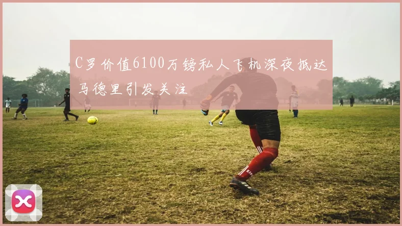 C罗价值6100万镑私人飞机深夜抵达马德里引发关注