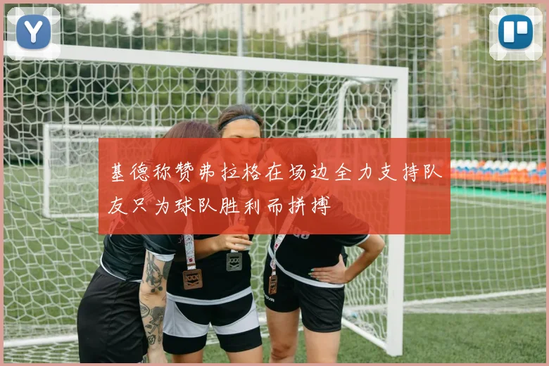 基德称赞弗拉格在场边全力支持队友只为球队胜利而拼搏