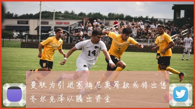 曼联为引进塞梅尼奥筹款或将出售齐尔克泽以腾出资金