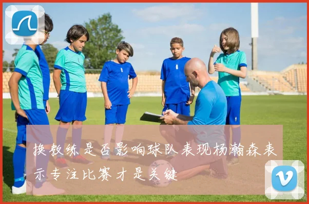 换教练是否影响球队表现杨瀚森表示专注比赛才是关键