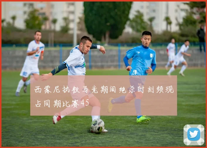 西蒙尼执教马竞期间绝杀时刻频现占同期比赛45