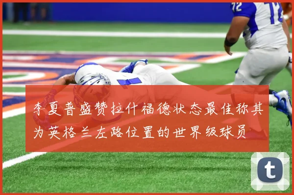 李夏普盛赞拉什福德状态最佳称其为英格兰左路位置的世界级球员