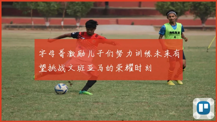 字母哥激励儿子们努力训练未来有望挑战文班亚马的荣耀时刻