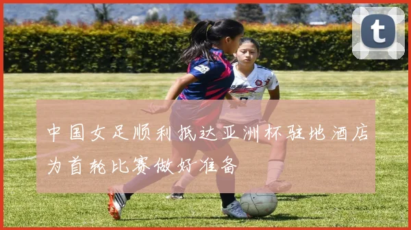 中国女足顺利抵达亚洲杯驻地酒店为首轮比赛做好准备