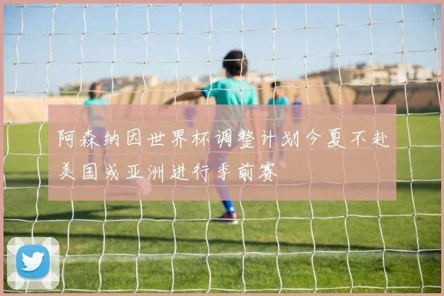 阿森纳因世界杯调整计划今夏不赴美国或亚洲进行季前赛