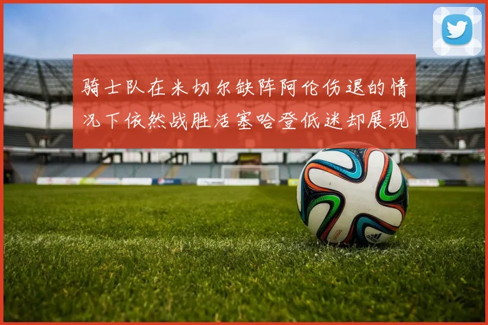 骑士队在米切尔缺阵阿伦伤退的情况下依然战胜活塞哈登低迷却展现季后赛实力