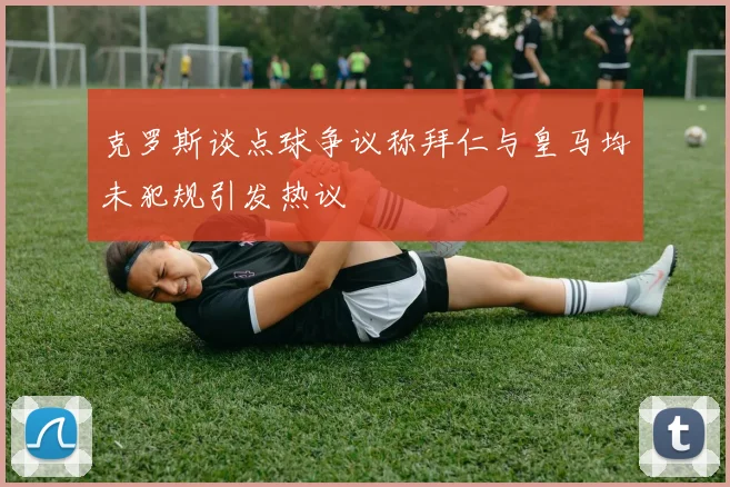 克罗斯谈点球争议称拜仁与皇马均未犯规引发热议