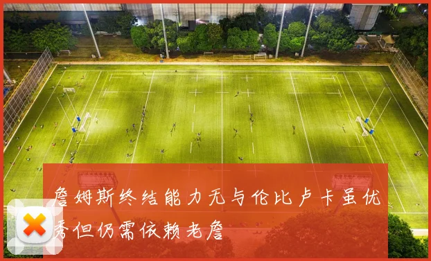 詹姆斯终结能力无与伦比卢卡虽优秀但仍需依赖老詹