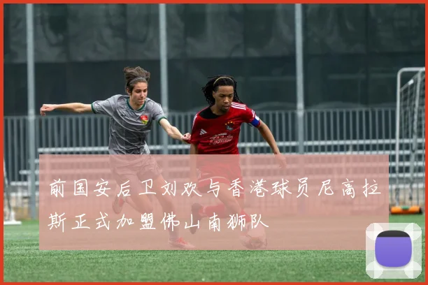 前国安后卫刘欢与香港球员尼高拉斯正式加盟佛山南狮队