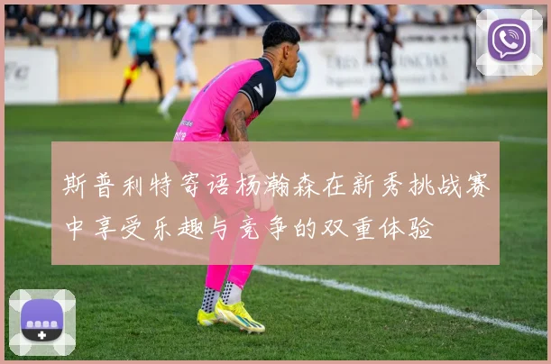 斯普利特寄语杨瀚森在新秀挑战赛中享受乐趣与竞争的双重体验