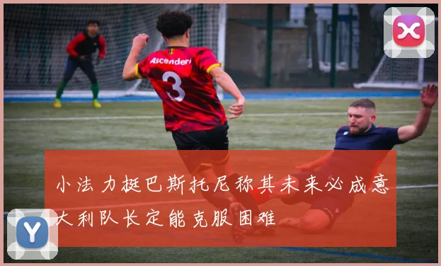 小法力挺巴斯托尼称其未来必成意大利队长定能克服困难