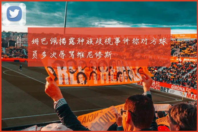 姆巴佩揭露种族歧视事件称对方球员多次辱骂维尼修斯