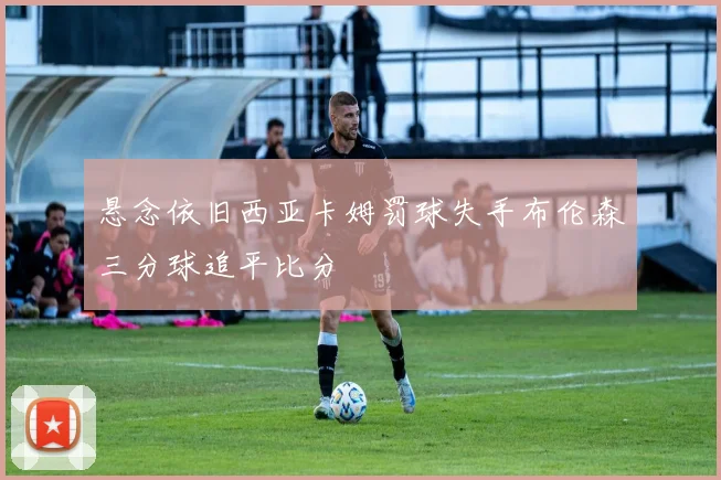 悬念依旧西亚卡姆罚球失手布伦森三分球追平比分