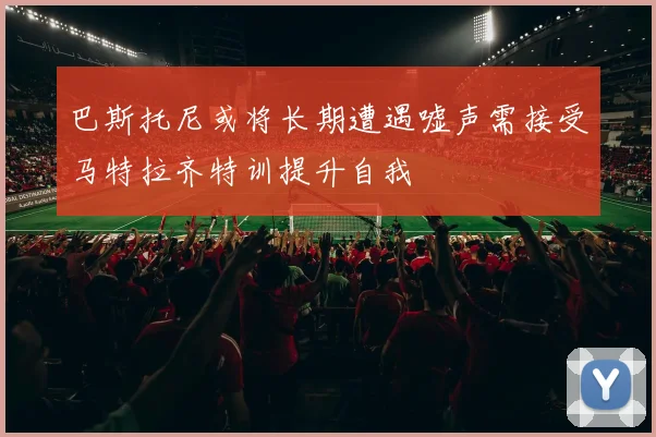 巴斯托尼或将长期遭遇嘘声需接受马特拉齐特训提升自我
