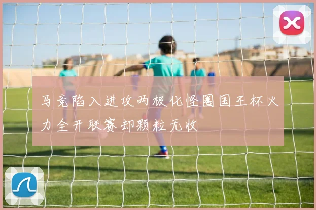 马竞陷入进攻两极化怪圈国王杯火力全开联赛却颗粒无收