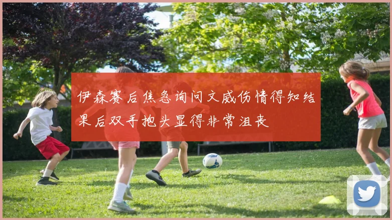 伊森赛后焦急询问文威伤情得知结果后双手抱头显得非常沮丧
