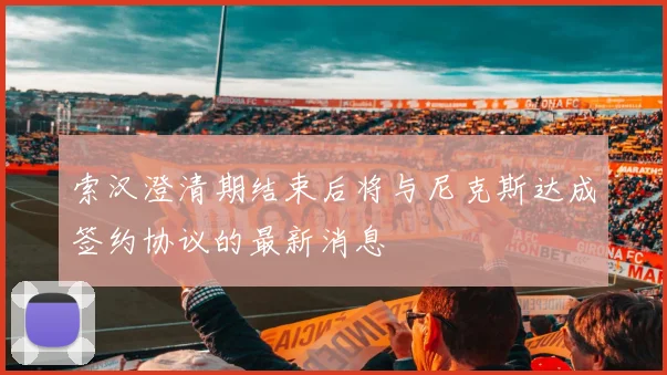 索汉澄清期结束后将与尼克斯达成签约协议的最新消息